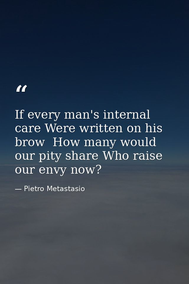 If every man's internal care Were written on his brow  How many would our pity share Who raise our envy now? — Pietro Metastasio
