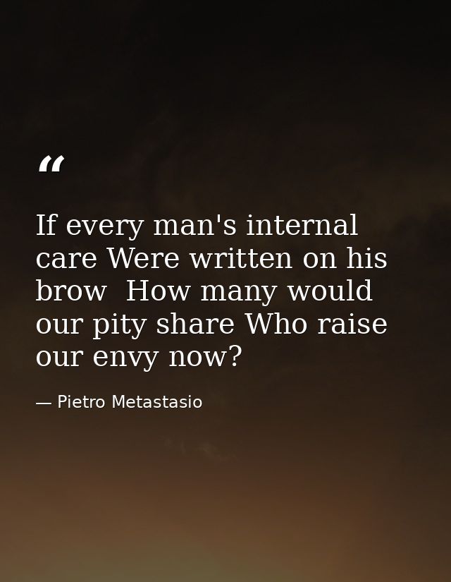 If every man's internal care Were written on his brow  How many would our pity share Who raise our envy now? — Pietro Metastasio