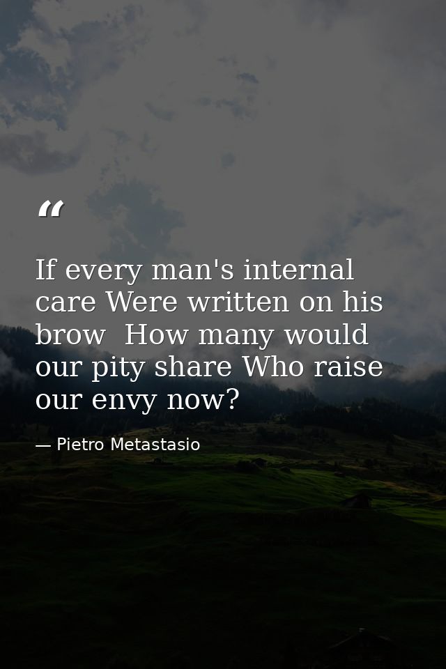 If every man's internal care Were written on his brow  How many would our pity share Who raise our envy now? — Pietro Metastasio