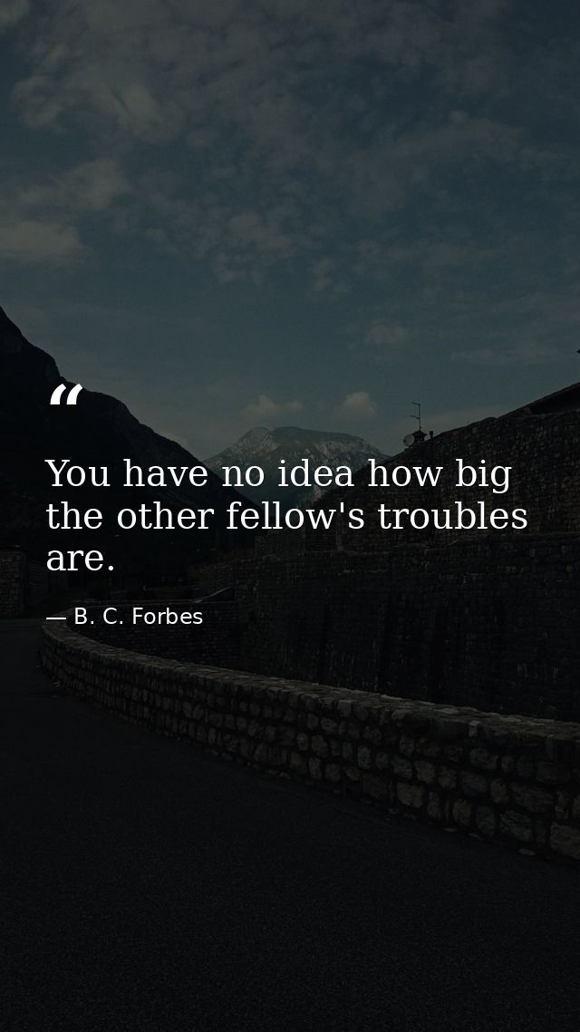 You have no idea how big the other fellow's troubles are. — B. C. Forbes