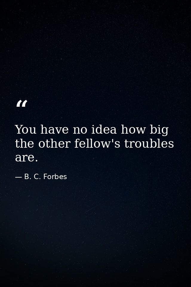 You have no idea how big the other fellow's troubles are. — B. C. Forbes