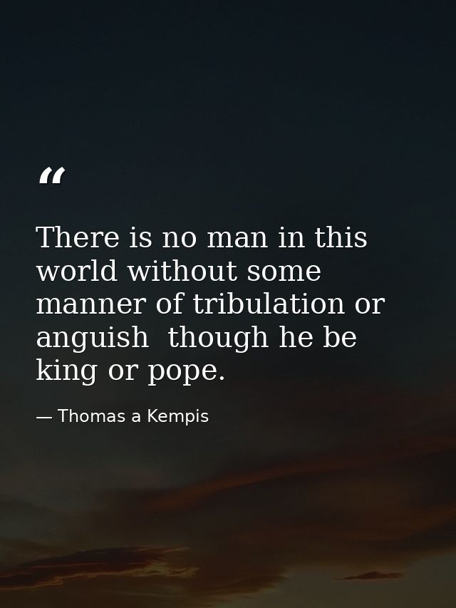 There is no man in this world without some manner of tribulation or anguish  though he be king or pope. — Thomas a Kempis