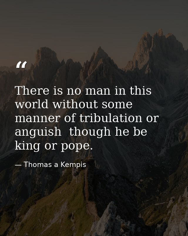 There is no man in this world without some manner of tribulation or anguish  though he be king or pope. — Thomas a Kempis