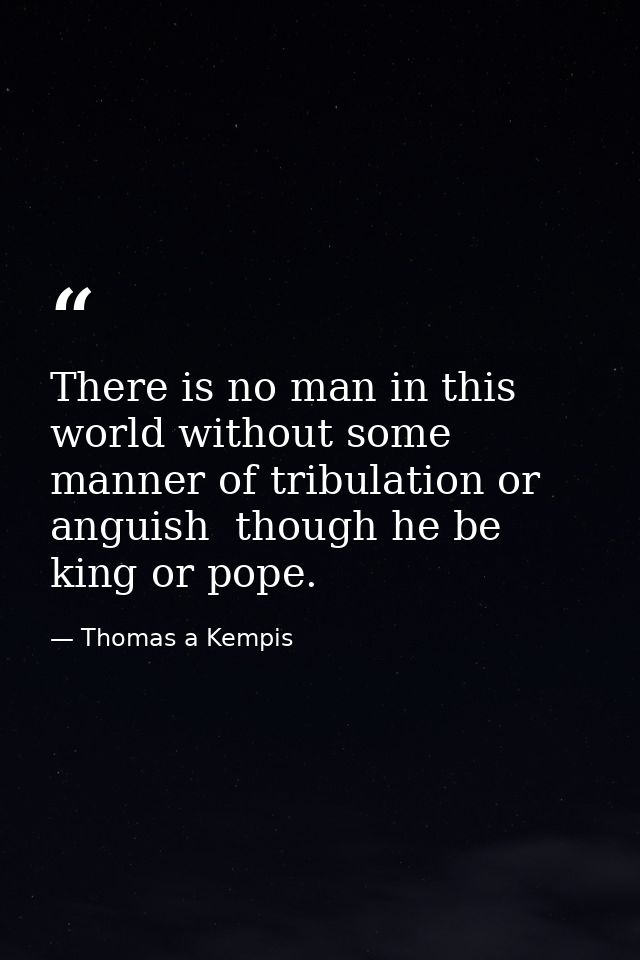 There is no man in this world without some manner of tribulation or anguish  though he be king or pope. — Thomas a Kempis