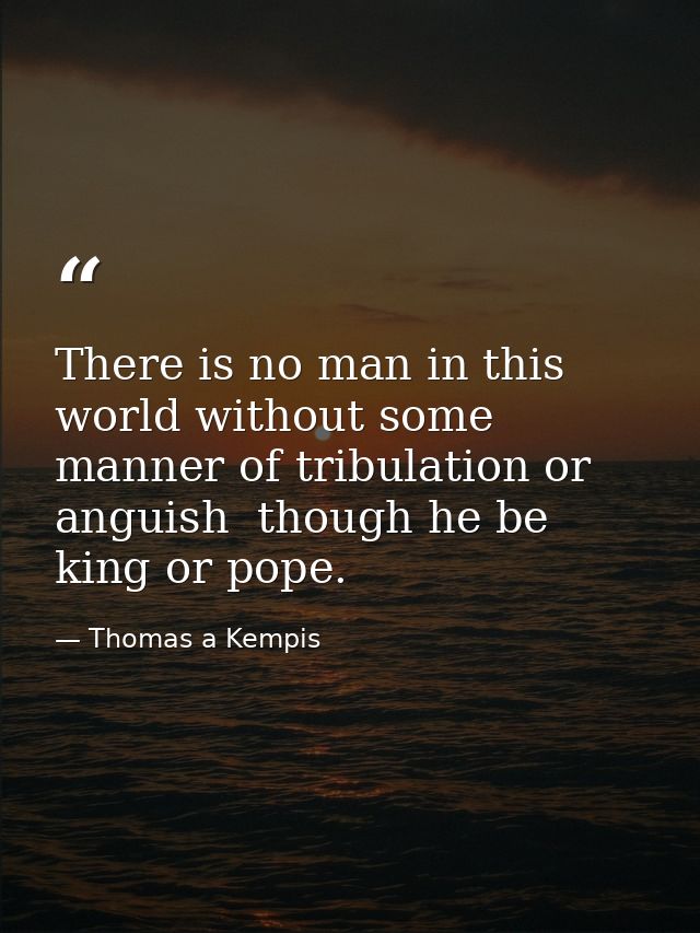 There is no man in this world without some manner of tribulation or anguish  though he be king or pope. — Thomas a Kempis