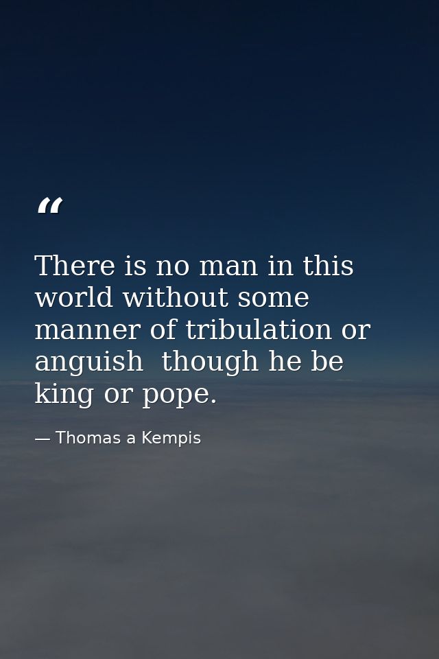 There is no man in this world without some manner of tribulation or anguish  though he be king or pope. — Thomas a Kempis