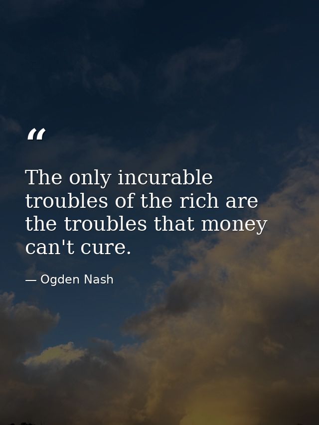 The only incurable troubles of the rich are the troubles that money can't cure. — Ogden Nash