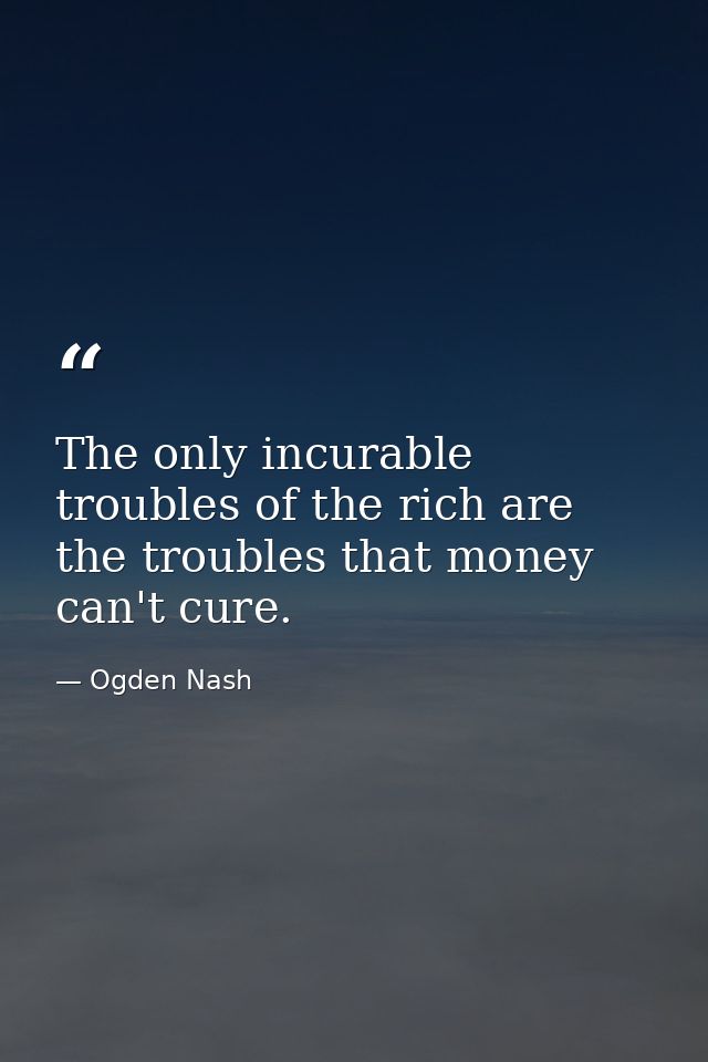 The only incurable troubles of the rich are the troubles that money can't cure. — Ogden Nash