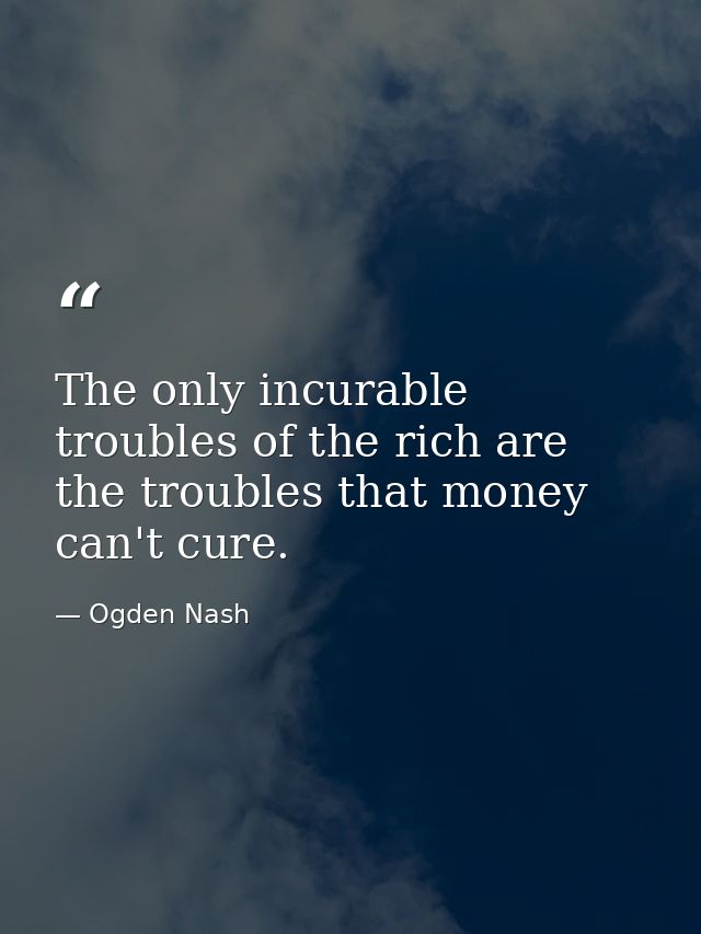 The only incurable troubles of the rich are the troubles that money can't cure. — Ogden Nash