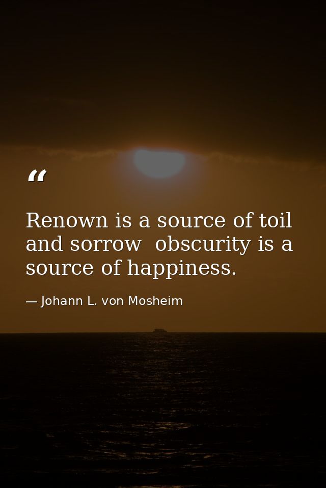 Renown is a source of toil and sorrow  obscurity is a source of happiness. — Johann L. von Mosheim