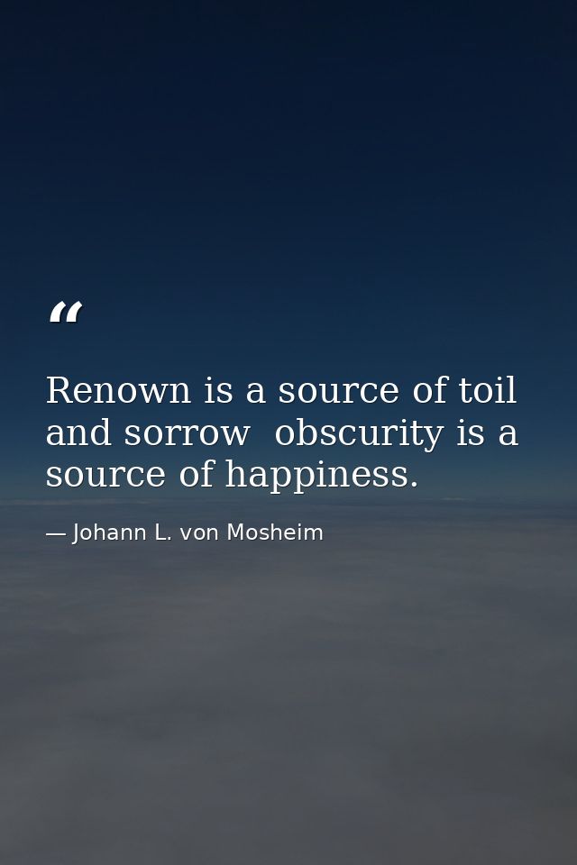 Renown is a source of toil and sorrow  obscurity is a source of happiness. — Johann L. von Mosheim