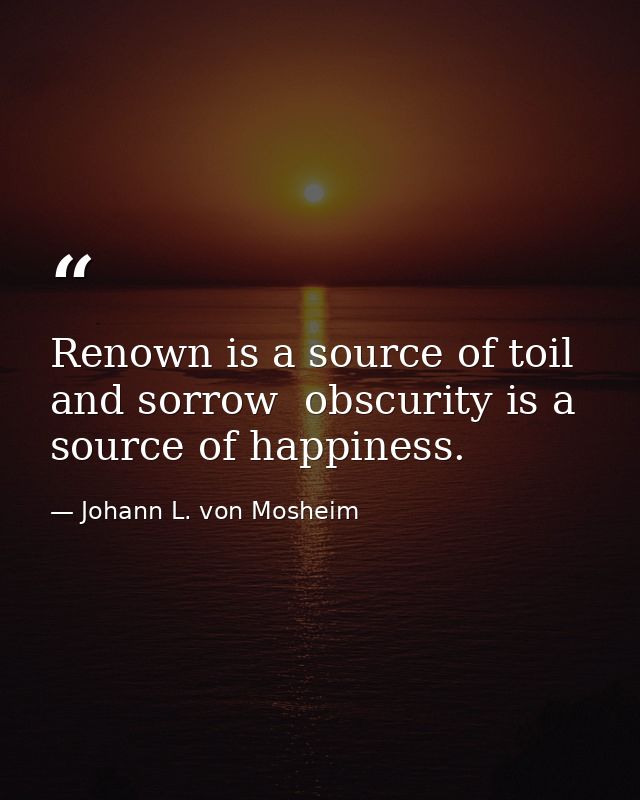 Renown is a source of toil and sorrow  obscurity is a source of happiness. — Johann L. von Mosheim