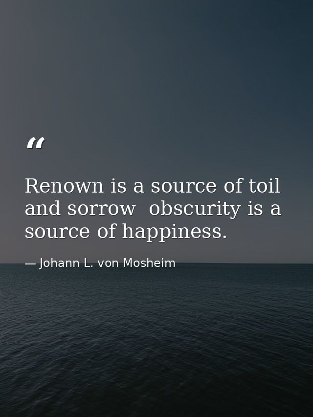 Renown is a source of toil and sorrow  obscurity is a source of happiness. — Johann L. von Mosheim