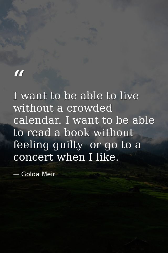 I want to be able to live without a crowded calendar. I want to be able to read a book without feeling guilty  or go to  — Golda Meir