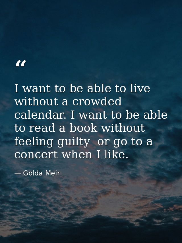 I want to be able to live without a crowded calendar. I want to be able to read a book without feeling guilty  or go to  — Golda Meir