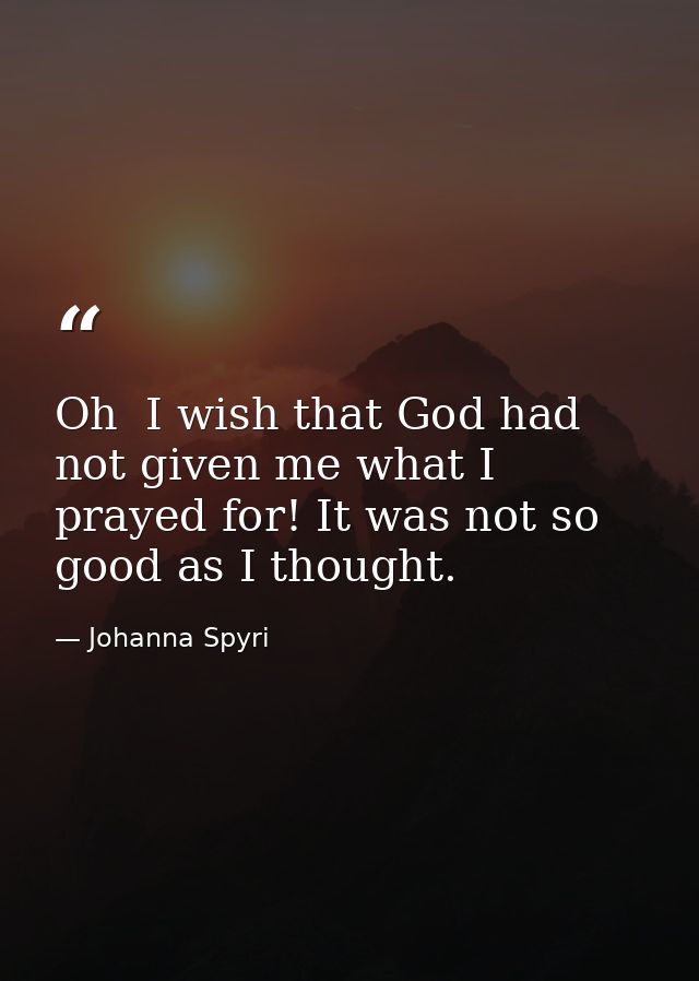 Oh  I wish that God had not given me what I prayed for! It was not so good as I thought. — Johanna Spyri