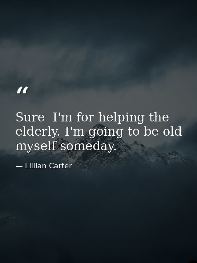 Sure  I'm for helping the elderly. I'm going to be old myself someday. — Lillian Carter