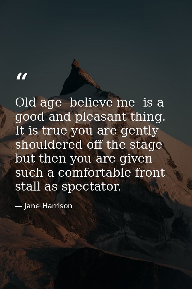 Old age  believe me  is a good and pleasant thing. It is true you are gently shouldered off the stage  but then you are  — Jane Harrison