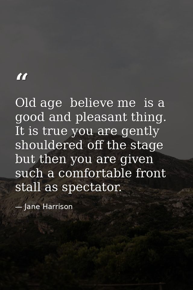Old age  believe me  is a good and pleasant thing. It is true you are gently shouldered off the stage  but then you are  — Jane Harrison