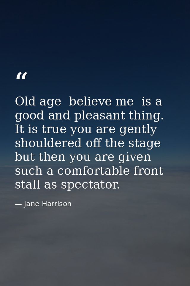 Old age  believe me  is a good and pleasant thing. It is true you are gently shouldered off the stage  but then you are  — Jane Harrison