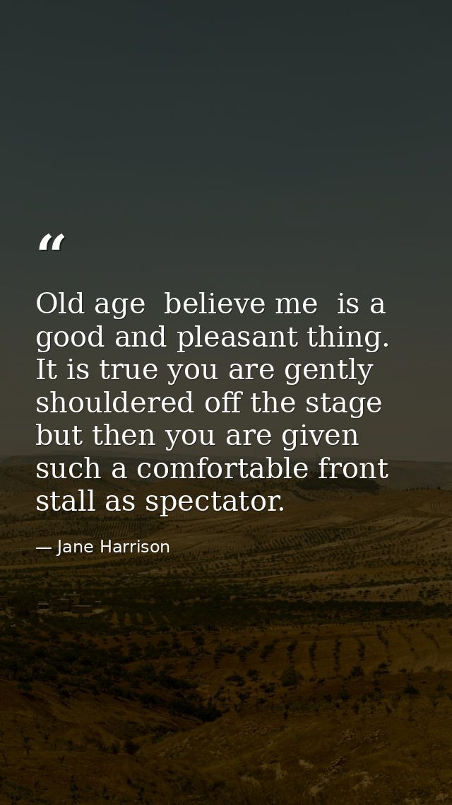 Old age  believe me  is a good and pleasant thing. It is true you are gently shouldered off the stage  but then you are  — Jane Harrison