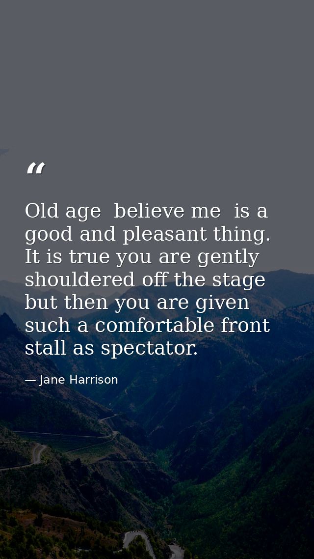 Old age  believe me  is a good and pleasant thing. It is true you are gently shouldered off the stage  but then you are  — Jane Harrison
