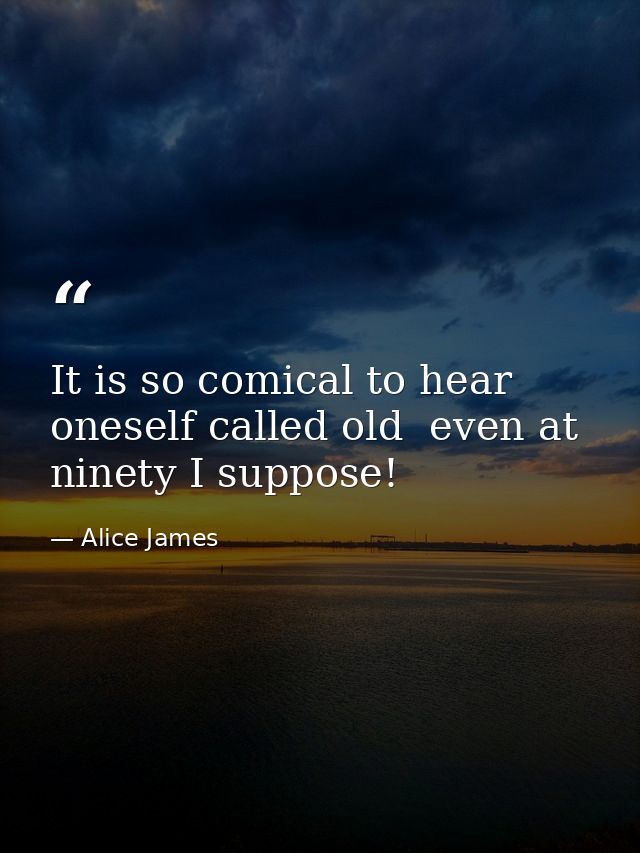 It is so comical to hear oneself called old  even at ninety I suppose! — Alice James