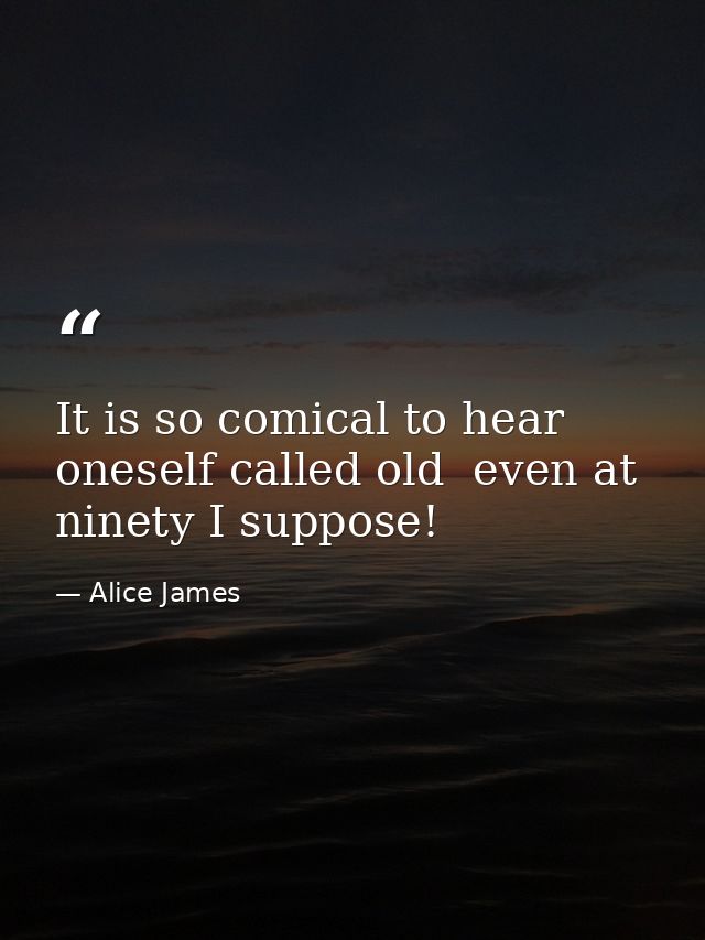 It is so comical to hear oneself called old  even at ninety I suppose! — Alice James