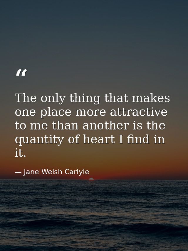 The only thing that makes one place more attractive to me than another is the quantity of heart I find in it. — Jane Welsh Carlyle