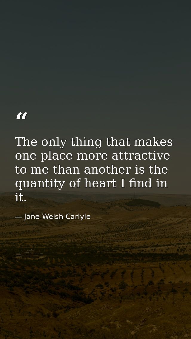 The only thing that makes one place more attractive to me than another is the quantity of heart I find in it. — Jane Welsh Carlyle