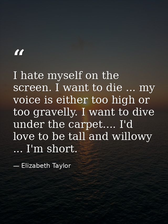 I hate myself on the screen. I want to die ... my voice is either too high or too gravelly. I want to dive under the car — Elizabeth Taylor