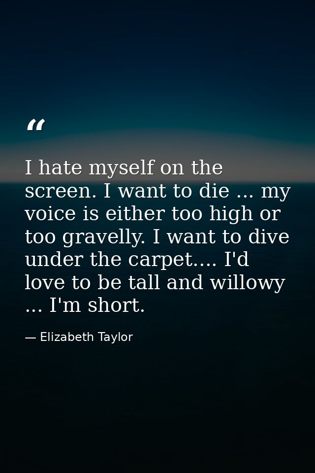 I hate myself on the screen. I want to die ... my voice is either too high or too gravelly. I want to dive under the car — Elizabeth Taylor