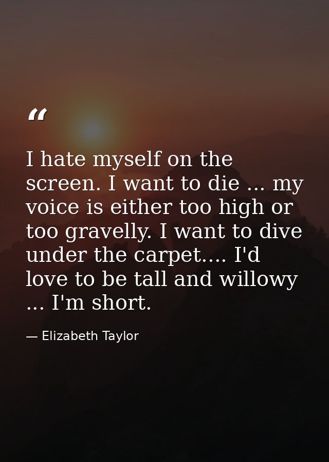 I hate myself on the screen. I want to die ... my voice is either too high or too gravelly. I want to dive under the car — Elizabeth Taylor
