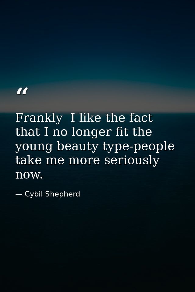 Frankly  I like the fact that I no longer fit the young beauty type-people take me more seriously now. — Cybil Shepherd