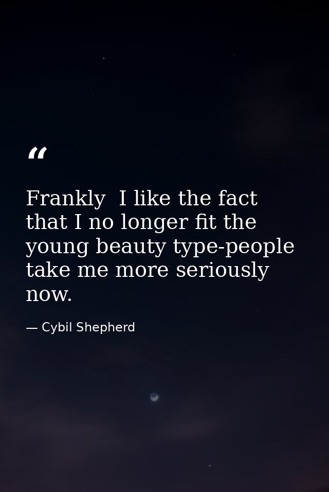 Frankly  I like the fact that I no longer fit the young beauty type-people take me more seriously now. — Cybil Shepherd