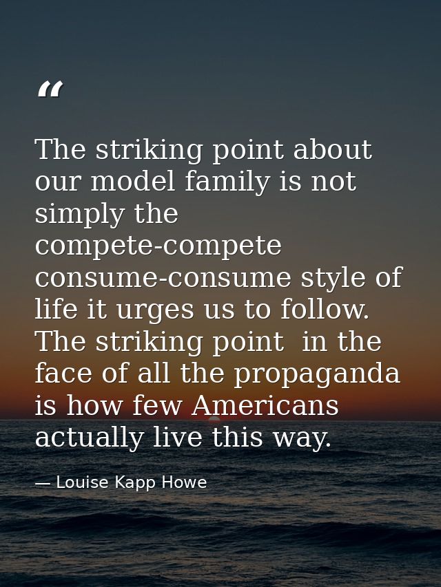 The striking point about our model family is not simply the compete-compete  consume-consume style of life it urges us t — Louise Kapp Howe