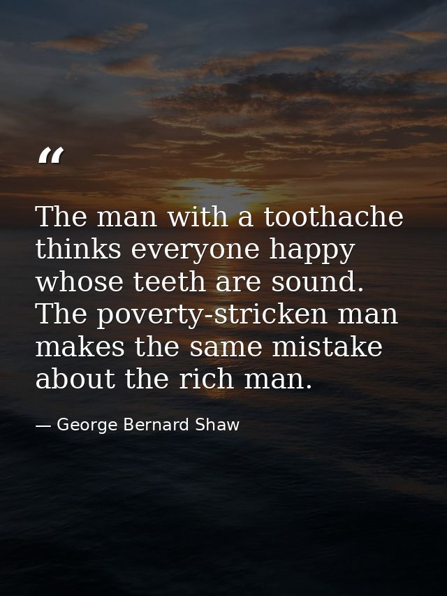 The man with a toothache thinks everyone happy whose teeth are sound. The poverty-stricken man makes the same mistake ab — George Bernard Shaw