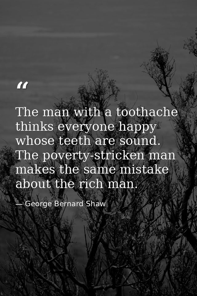 The man with a toothache thinks everyone happy whose teeth are sound. The poverty-stricken man makes the same mistake ab — George Bernard Shaw