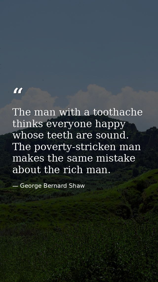 The man with a toothache thinks everyone happy whose teeth are sound. The poverty-stricken man makes the same mistake ab — George Bernard Shaw