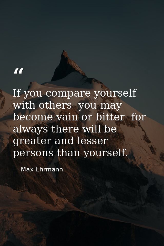 If you compare yourself with others  you may become vain or bitter  for always there will be greater and lesser persons  — Max Ehrmann
