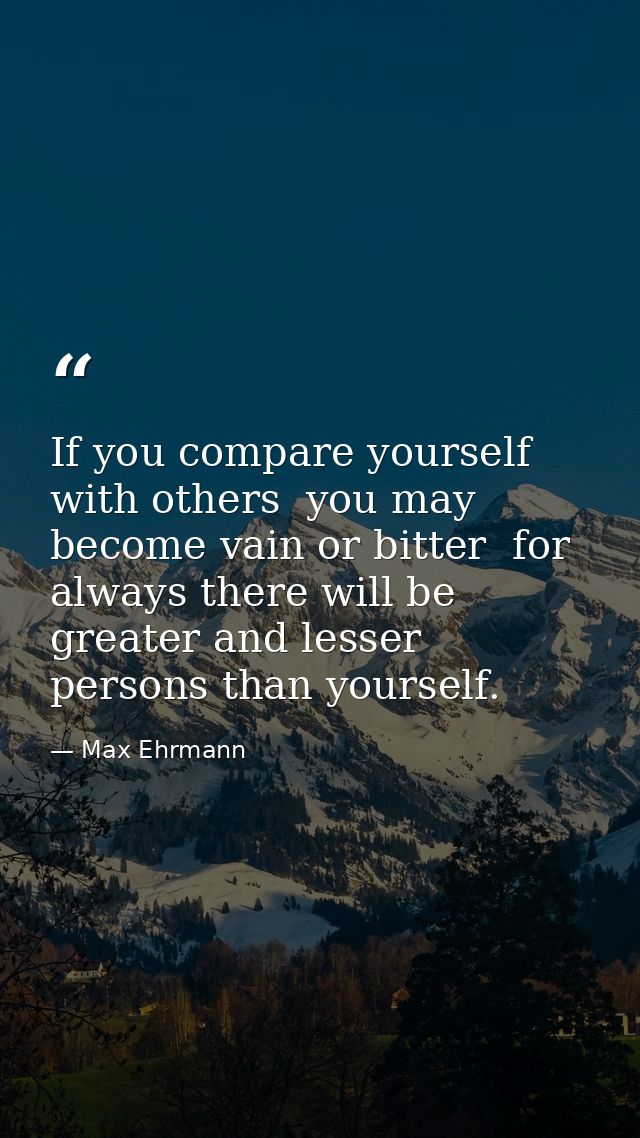 If you compare yourself with others  you may become vain or bitter  for always there will be greater and lesser persons  — Max Ehrmann