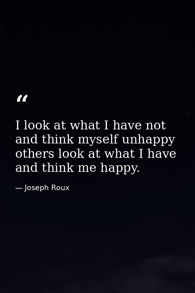 I look at what I have not and think myself unhappy  others look at what I have and think me happy. — Joseph Roux