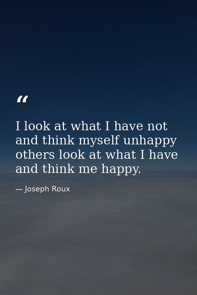 I look at what I have not and think myself unhappy  others look at what I have and think me happy. — Joseph Roux
