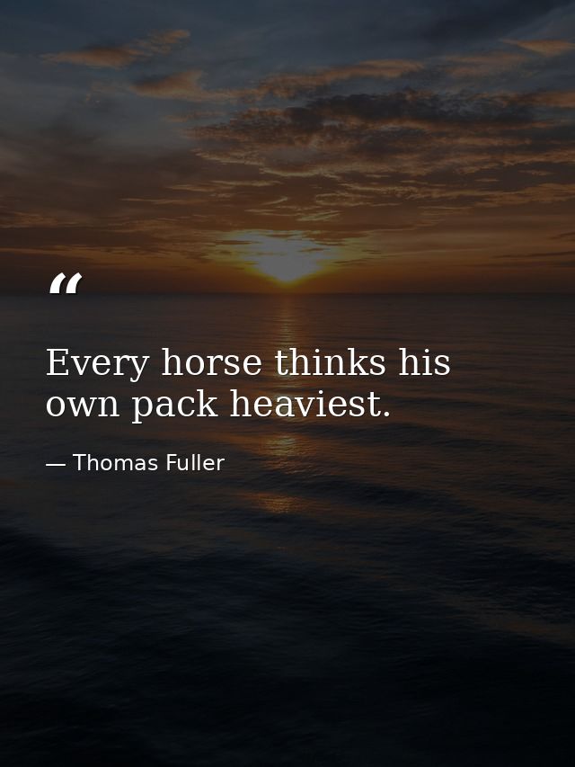 Every horse thinks his own pack heaviest. — Thomas Fuller