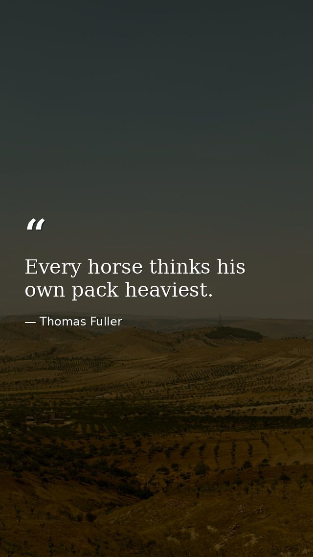 Every horse thinks his own pack heaviest. — Thomas Fuller