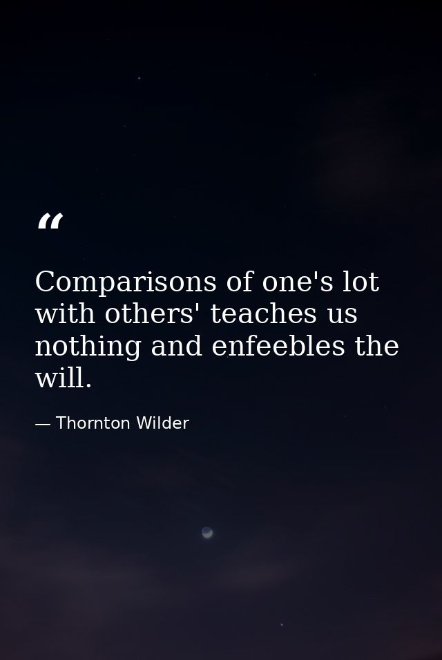 Comparisons of one's lot with others' teaches us nothing and enfeebles the will. — Thornton Wilder