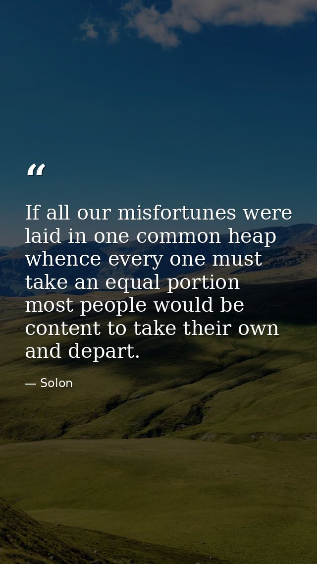 If all our misfortunes were laid in one common heap  whence every one must take an equal portion  most people would be c — Solon