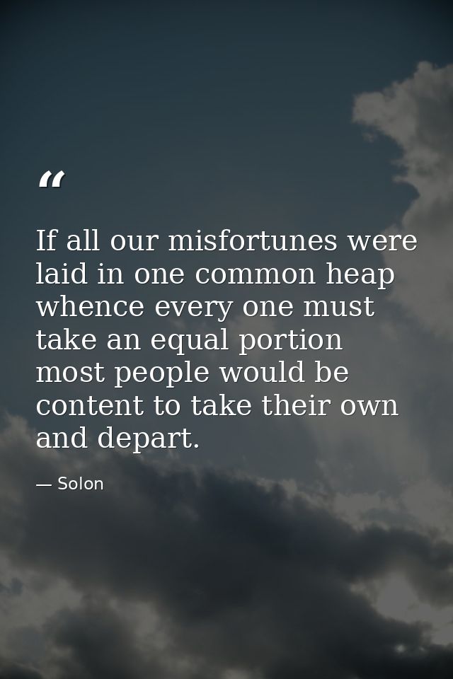 If all our misfortunes were laid in one common heap  whence every one must take an equal portion  most people would be c — Solon
