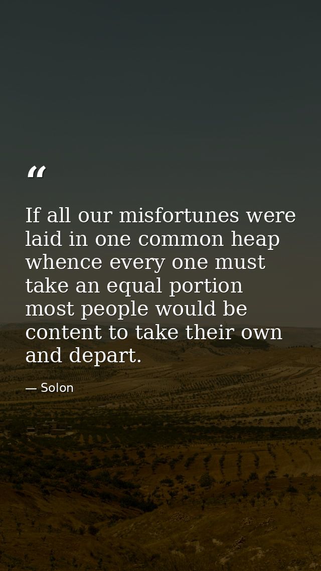 If all our misfortunes were laid in one common heap  whence every one must take an equal portion  most people would be c — Solon