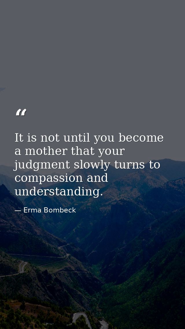 It is not until you become a mother that your judgment slowly turns to compassion and understanding. — Erma Bombeck